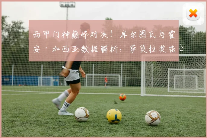 西甲门神巅峰对决!库尔图瓦与霍安·加西亚数据解析,萨莫拉奖花落谁家?