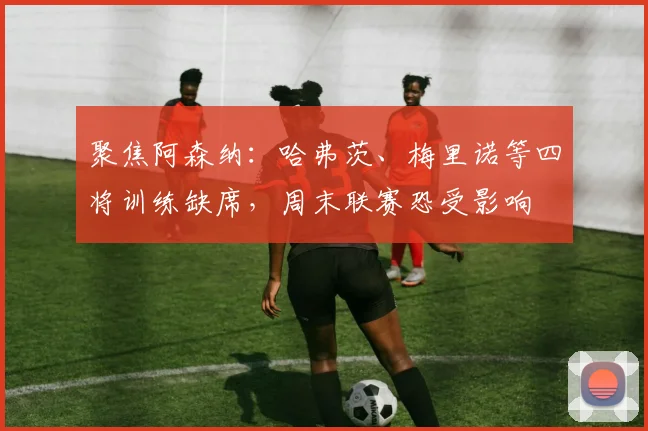 聚焦阿森纳:哈弗茨、梅里诺等四将训练缺席,周末联赛恐受影响