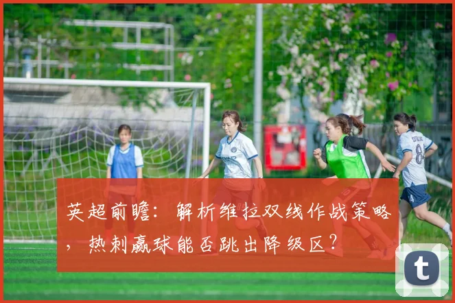 英超前瞻：解析维拉双线作战策略，热刺赢球能否跳出降级区？