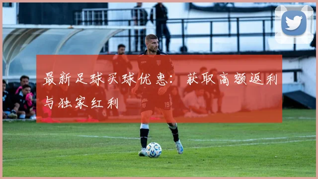 最新足球买球优惠:获取高额返利与独家红利