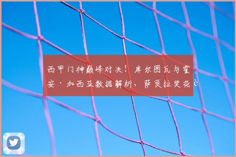 西甲门神巅峰对决！库尔图瓦与霍安·加西亚数据解析，萨莫拉奖花落谁家？